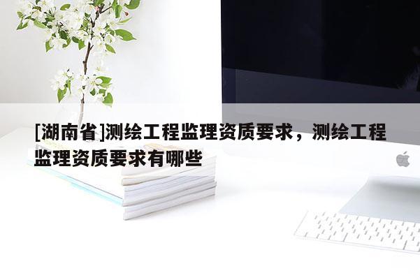 [湖南省]測繪工程監理資質要求，測繪工程監理資質要求有哪些