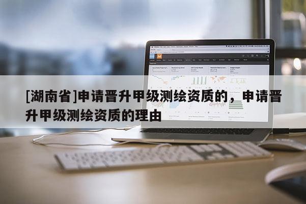 [湖南省]申請晉升甲級測繪資質的，申請晉升甲級測繪資質的理由