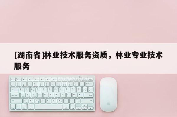 [湖南省]林業技術服務資質，林業專業技術服務