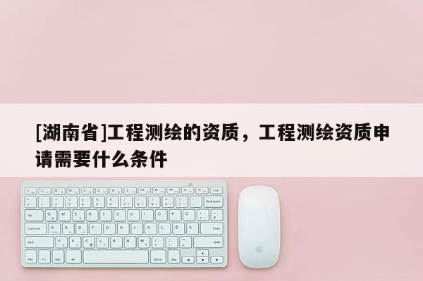 [湖南省]工程測繪的資質，工程測繪資質申請需要什么條件