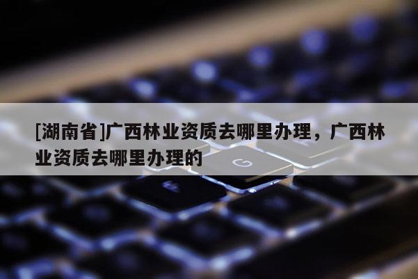 [湖南省]廣西林業資質去哪里辦理，廣西林業資質去哪里辦理的