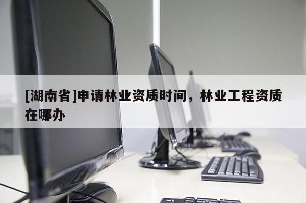 [湖南省]申請林業資質時間，林業工程資質在哪辦