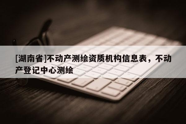 [湖南省]不動產(chǎn)測繪資質(zhì)機構(gòu)信息表，不動產(chǎn)登記中心測繪