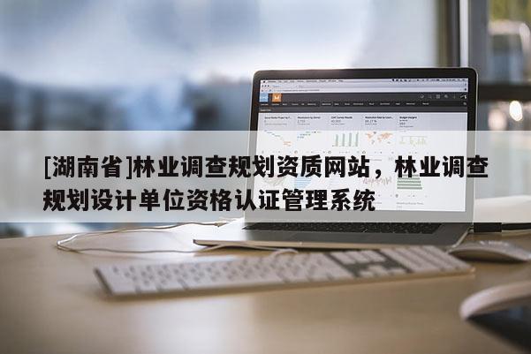 [湖南省]林業調查規劃資質網站，林業調查規劃設計單位資格認證管理系統