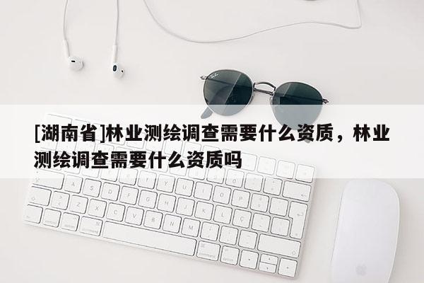[湖南省]林業測繪調查需要什么資質，林業測繪調查需要什么資質嗎