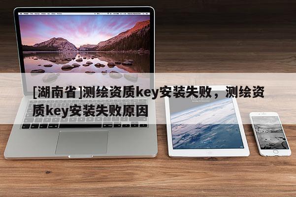 [湖南省]測繪資質(zhì)key安裝失敗，測繪資質(zhì)key安裝失敗原因