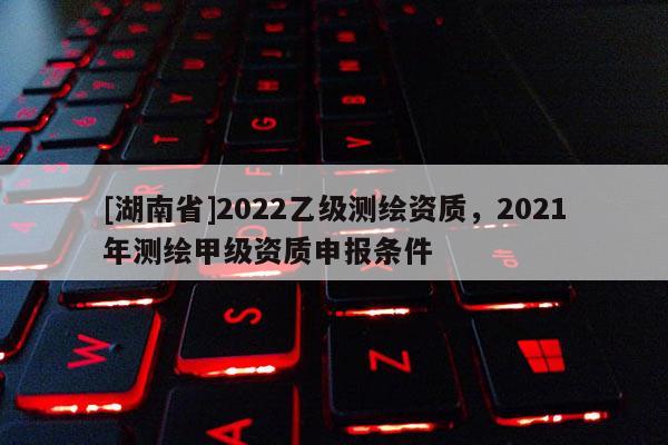 [湖南省]2022乙級測繪資質，2021年測繪甲級資質申報條件