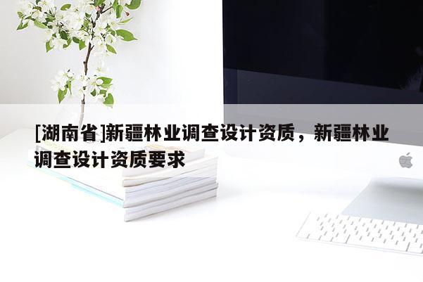 [湖南省]新疆林業調查設計資質，新疆林業調查設計資質要求