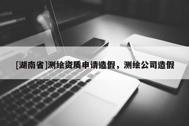 [湖南省]測繪資質(zhì)申請造假，測繪公司造假