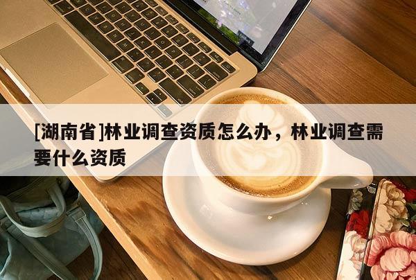 [湖南省]林業(yè)調(diào)查資質(zhì)怎么辦，林業(yè)調(diào)查需要什么資質(zhì)