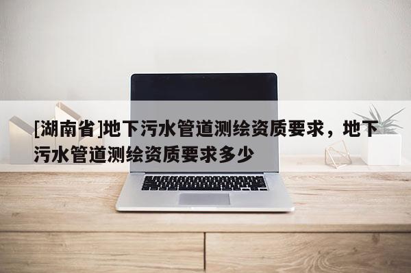 [湖南省]地下污水管道測繪資質要求，地下污水管道測繪資質要求多少