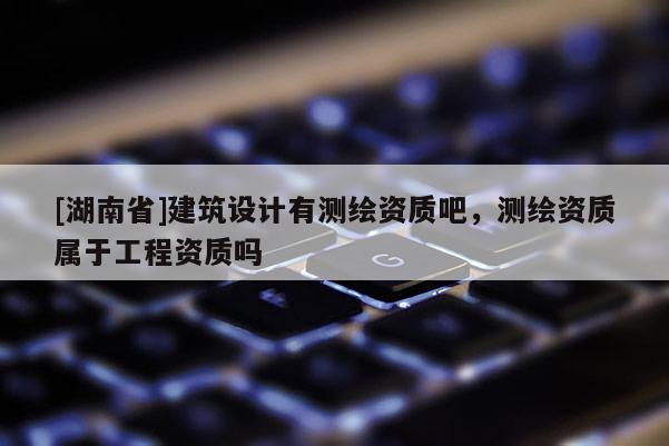 [湖南省]建筑設計有測繪資質(zhì)吧，測繪資質(zhì)屬于工程資質(zhì)嗎