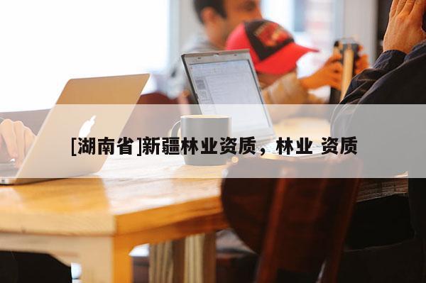 [湖南省]新疆林業資質，林業 資質