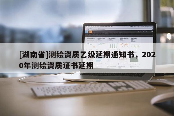 [湖南省]測繪資質(zhì)乙級延期通知書，2020年測繪資質(zhì)證書延期