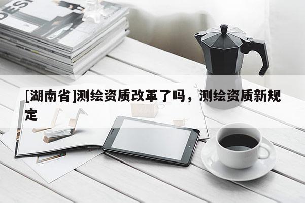 [湖南省]測繪資質改革了嗎，測繪資質新規(guī)定