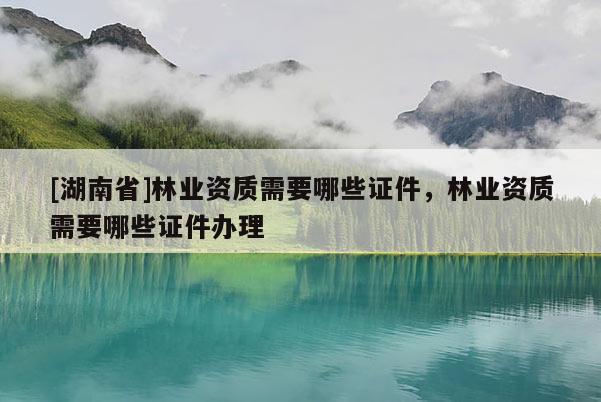 [湖南省]林業資質需要哪些證件，林業資質需要哪些證件辦理