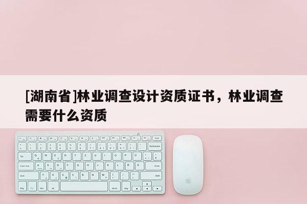 [湖南省]林業(yè)調(diào)查設(shè)計資質(zhì)證書，林業(yè)調(diào)查需要什么資質(zhì)