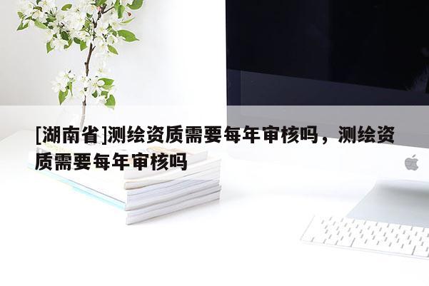 [湖南省]測繪資質需要每年審核嗎，測繪資質需要每年審核嗎