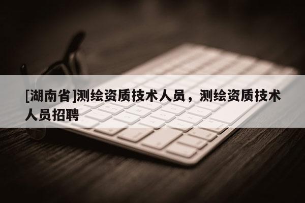 [湖南省]測繪資質技術人員，測繪資質技術人員招聘