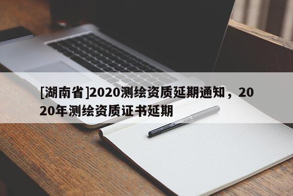 [湖南省]2020測繪資質延期通知，2020年測繪資質證書延期