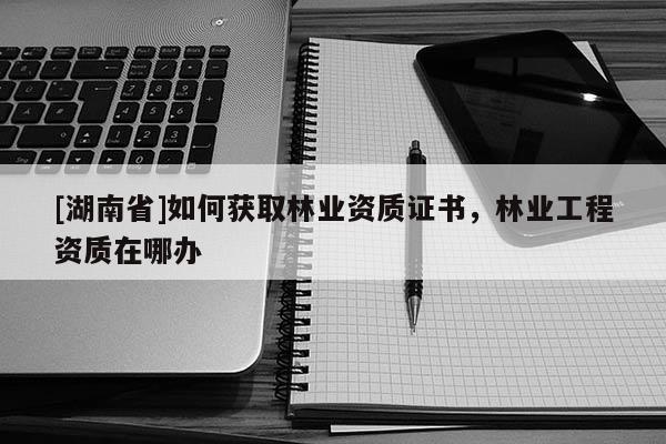 [湖南省]如何獲取林業資質證書，林業工程資質在哪辦