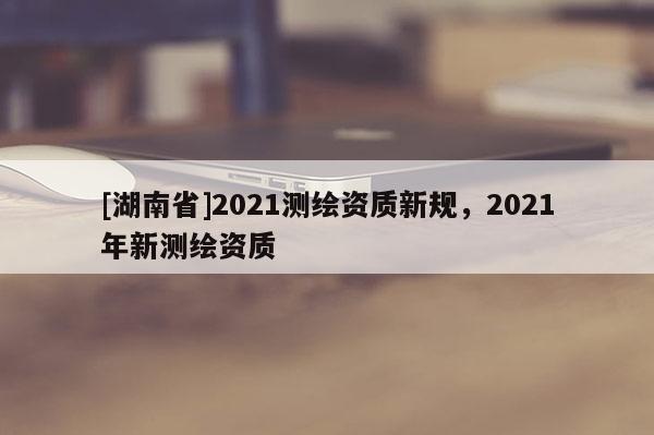 [湖南省]2021測繪資質新規(guī)，2021年新測繪資質