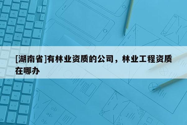 [湖南省]有林業資質的公司，林業工程資質在哪辦