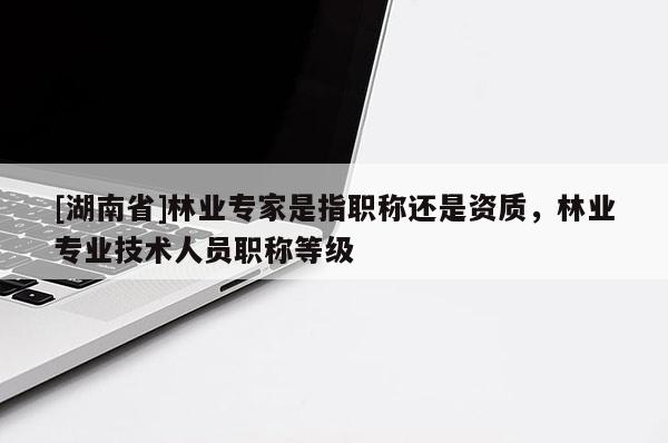 [湖南省]林業(yè)專家是指職稱還是資質(zhì)，林業(yè)專業(yè)技術(shù)人員職稱等級