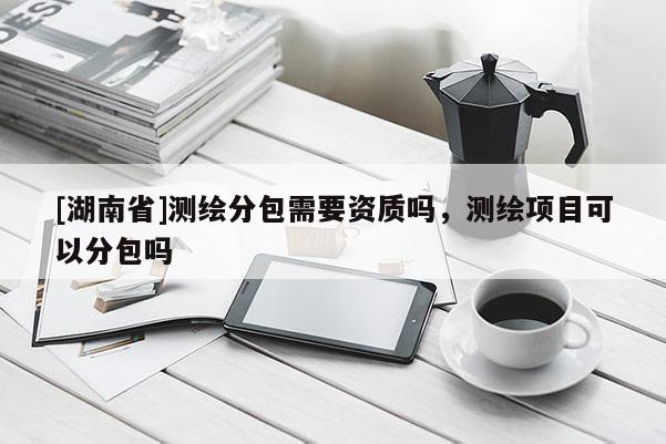 [湖南省]測繪分包需要資質嗎，測繪項目可以分包嗎