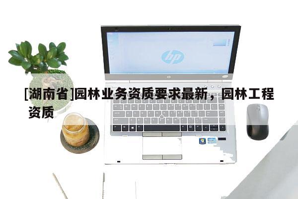 [湖南省]園林業(yè)務(wù)資質(zhì)要求最新，園林工程 資質(zhì)