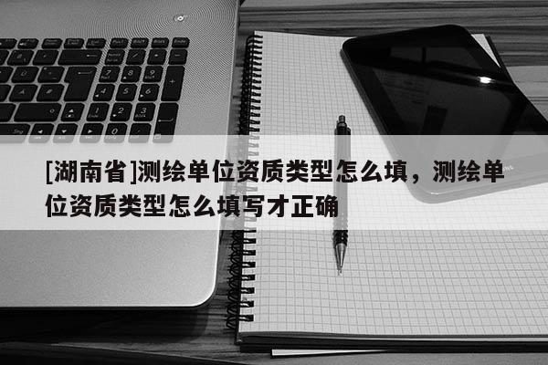 [湖南省]測繪單位資質類型怎么填，測繪單位資質類型怎么填寫才正確