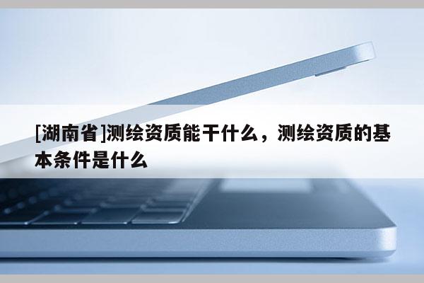 [湖南省]測繪資質(zhì)能干什么，測繪資質(zhì)的基本條件是什么