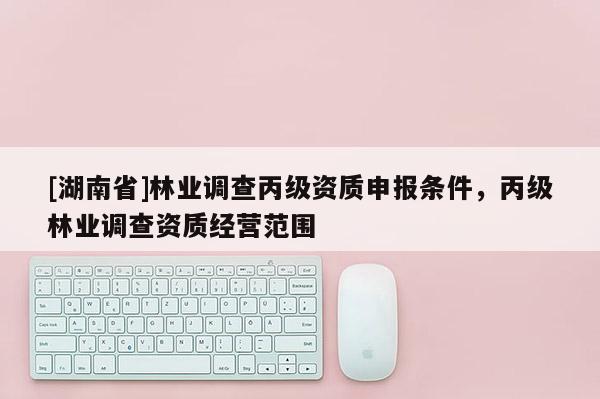 [湖南省]林業(yè)調(diào)查丙級(jí)資質(zhì)申報(bào)條件，丙級(jí)林業(yè)調(diào)查資質(zhì)經(jīng)營(yíng)范圍