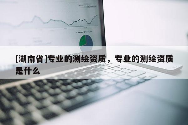 [湖南省]專業(yè)的測(cè)繪資質(zhì)，專業(yè)的測(cè)繪資質(zhì)是什么