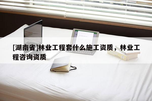 [湖南省]林業(yè)工程套什么施工資質(zhì)，林業(yè)工程咨詢資質(zhì)