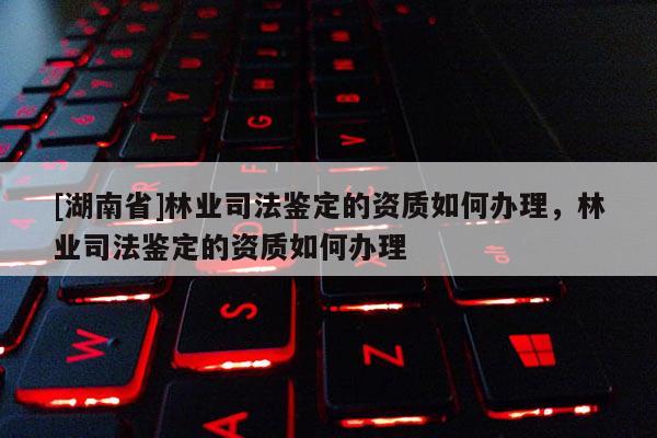 [湖南省]林業司法鑒定的資質如何辦理，林業司法鑒定的資質如何辦理