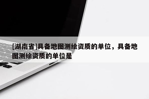[湖南省]具備地圖測繪資質的單位，具備地圖測繪資質的單位是