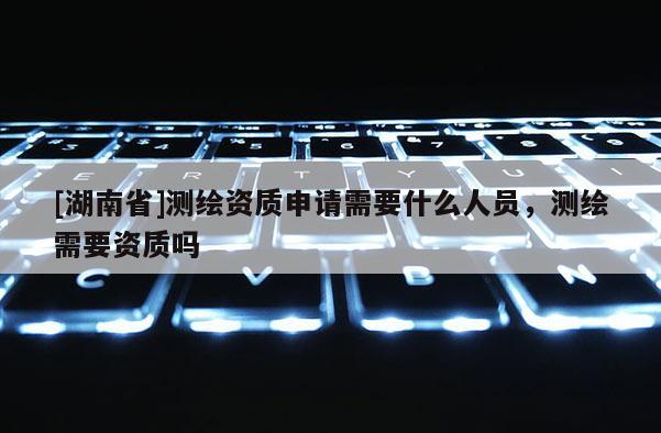 [湖南省]測繪資質(zhì)申請需要什么人員，測繪需要資質(zhì)嗎