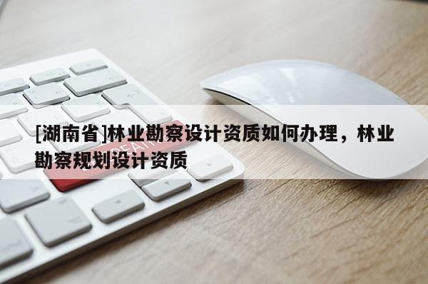 [湖南省]林業勘察設計資質如何辦理，林業勘察規劃設計資質