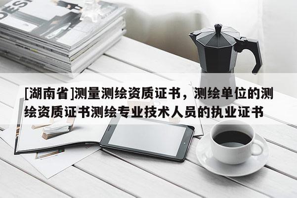 [湖南省]測量測繪資質證書，測繪單位的測繪資質證書測繪專業技術人員的執業證書