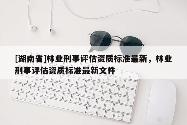 [湖南省]林業刑事評估資質標準最新，林業刑事評估資質標準最新文件