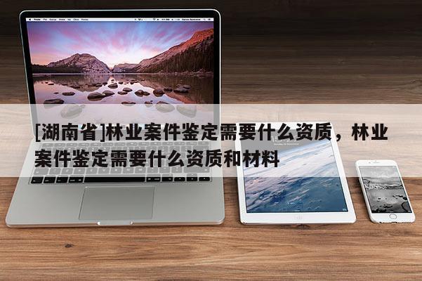 [湖南省]林業(yè)案件鑒定需要什么資質(zhì)，林業(yè)案件鑒定需要什么資質(zhì)和材料