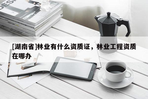 [湖南省]林業有什么資質證，林業工程資質在哪辦