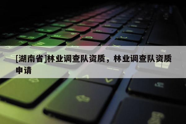 [湖南省]林業調查隊資質，林業調查隊資質申請
