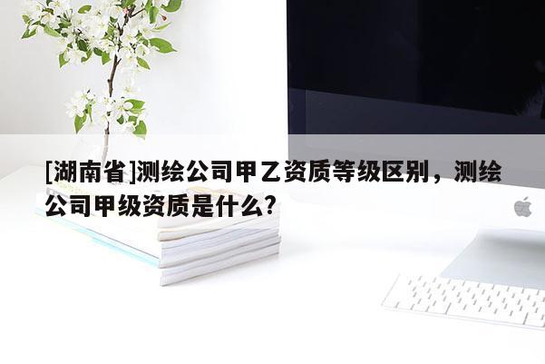 [湖南省]測繪公司甲乙資質等級區別，測繪公司甲級資質是什么?