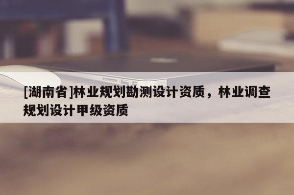 [湖南省]林業規劃勘測設計資質，林業調查規劃設計甲級資質