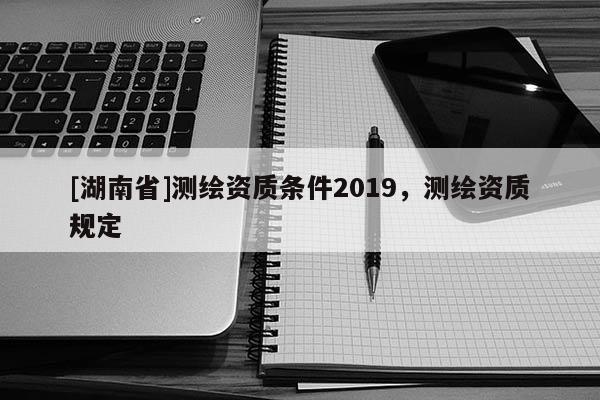 [湖南省]測繪資質(zhì)條件2019，測繪資質(zhì)規(guī)定