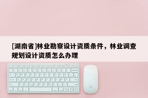[湖南省]林業勘察設計資質條件，林業調查規劃設計資質怎么辦理