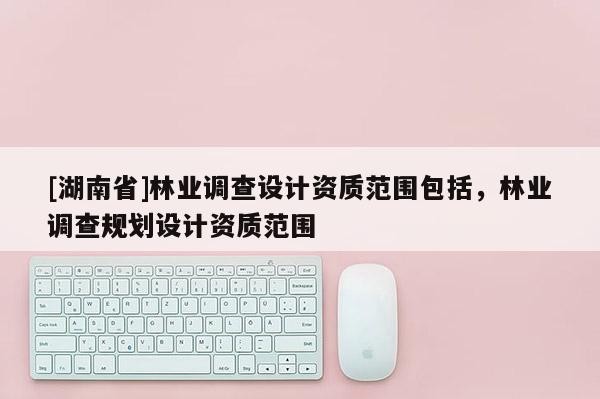 [湖南省]林業調查設計資質范圍包括，林業調查規劃設計資質范圍