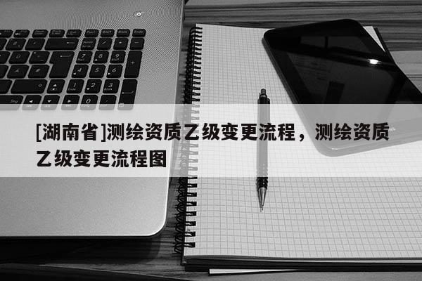 [湖南省]測繪資質(zhì)乙級變更流程，測繪資質(zhì)乙級變更流程圖